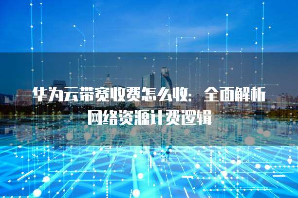 华为云带宽收费怎么收:全面解析网络资源计费逻辑