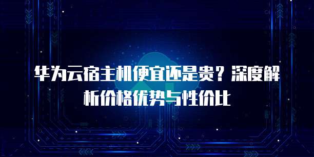 华为云宿主机便宜还是贵？深度解析价格优势与性价比