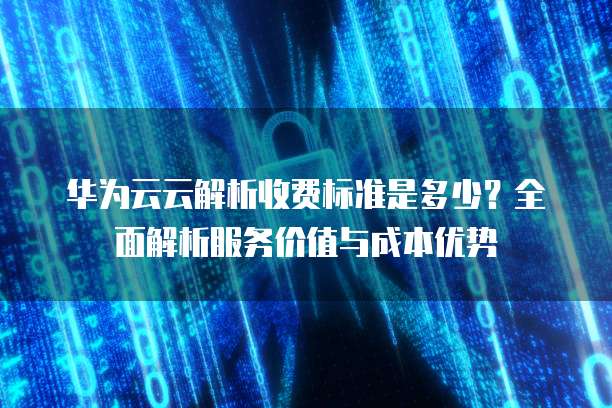 华为云云解析收费标准是多少？全面解析服务价值与成本优势