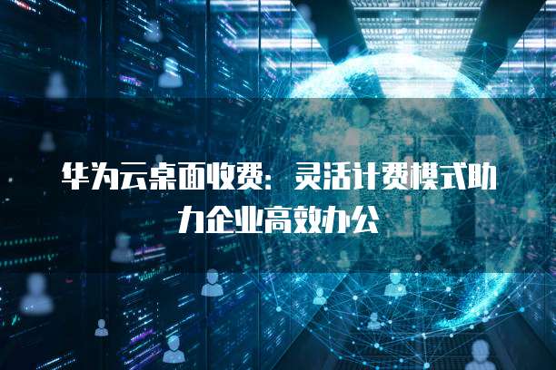 华为云桌面收费：灵活计费模式助力企业高效办公