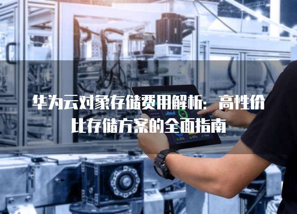 华为云对象存储费用解析：高性价比存储方案的全面指南