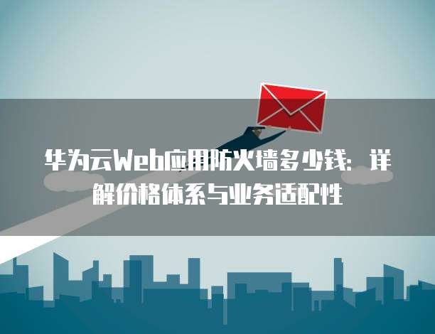 华为云Web应用防火墙多少钱:详解价格体系与业务适配性