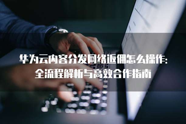 华为云内容分发网络返佣怎么操作:全流程解析与高效合作指南