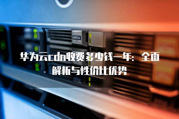华为云cdn收费多少钱一年:全面解析与性价比优势