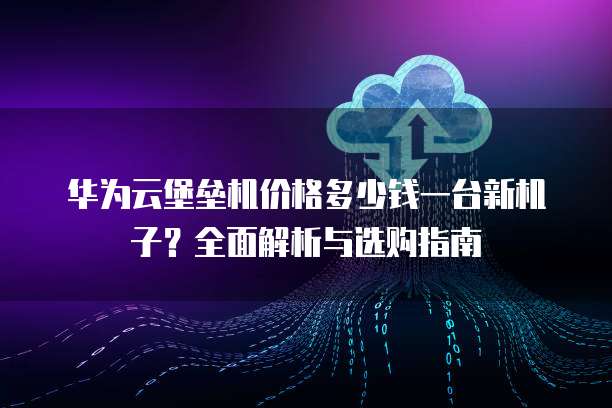 华为云堡垒机价格多少钱一台新机子？全面解析与选购指南