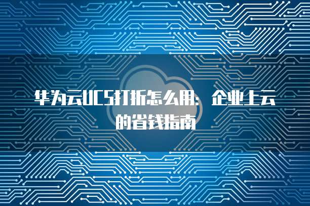 华为云UCS打折怎么用：企业上云的省钱指南