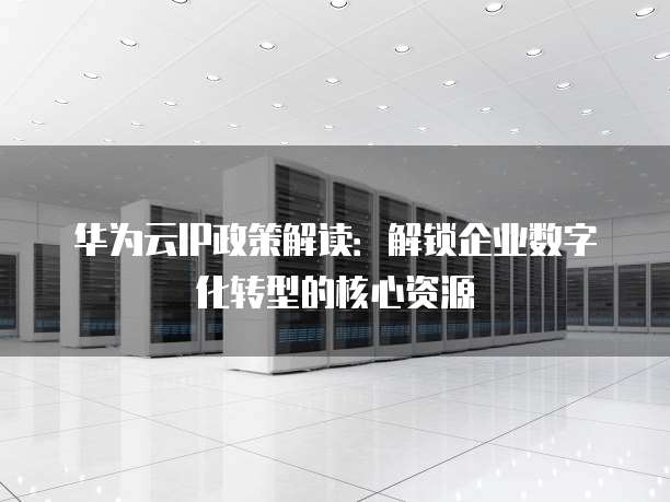 华为云IP政策解读:解锁企业数字化转型的核心资源