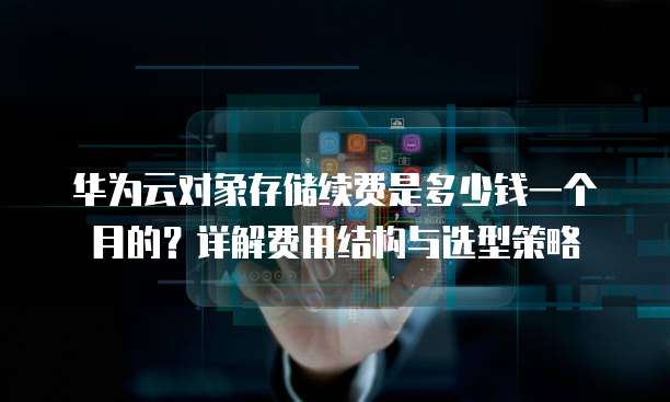 华为云对象存储续费是多少钱一个月的?详解费用结构与选型策略