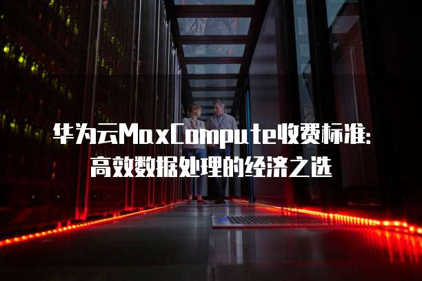华为云MaxCompute收费标准:高效数据处理的经济之选