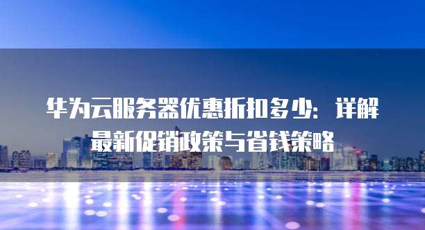 华为云服务器优惠折扣多少：详解最新促销政策与省钱策略