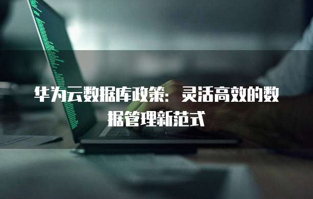 华为云数据库政策:灵活高效的数据管理新范式
