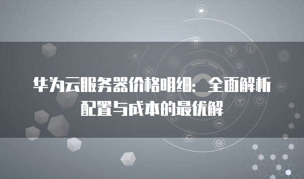 华为云服务器价格明细:全面解析配置与成本的最优解