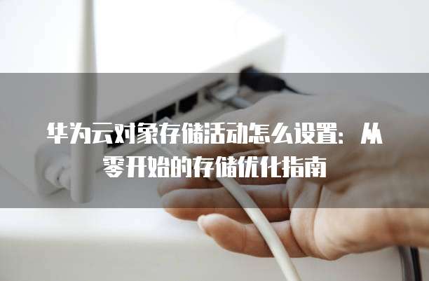 华为云对象存储活动怎么设置:从零开始的存储优化指南