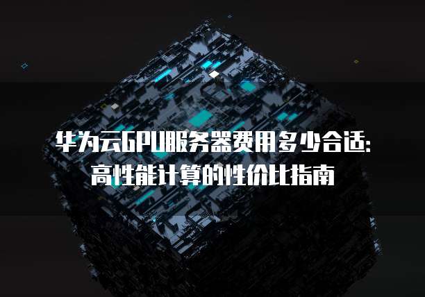 华为云GPU服务器费用多少合适:高性能计算的性价比指南