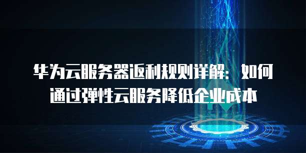 华为云服务器返利规则详解:如何通过弹性云服务降低企业成本