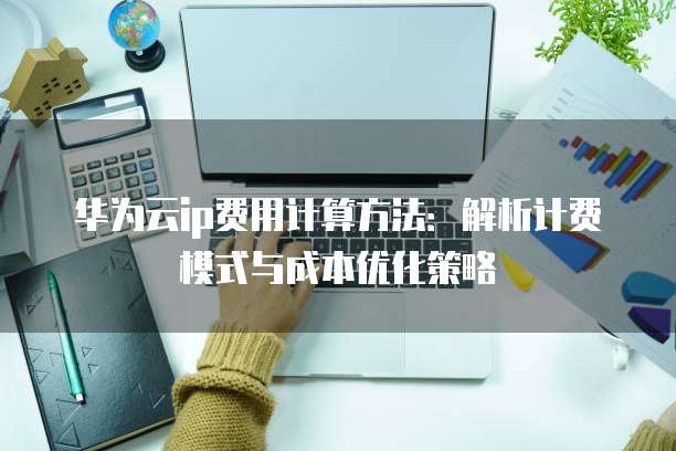 华为云ip费用计算方法:解析计费模式与成本优化策略