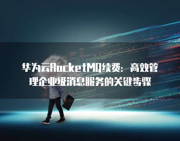 华为云RocketMQ续费:高效管理企业级消息服务的关键步骤