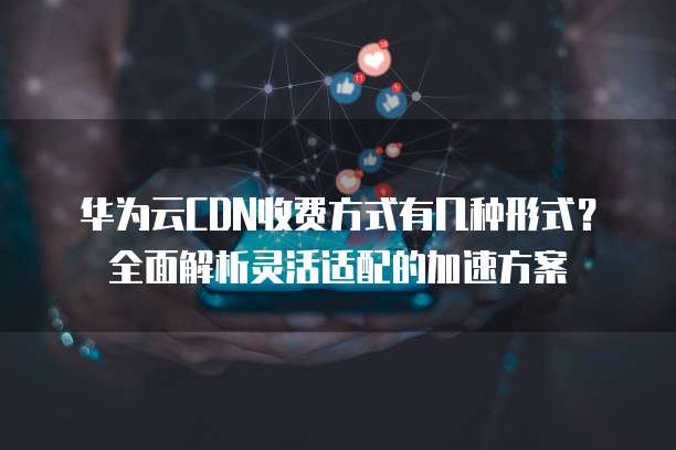 华为云CDN收费方式有几种形式?全面解析灵活适配的加速方案