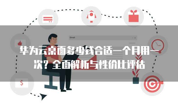 华为云桌面多少钱合适一个月用一次?全面解析与性价比评估