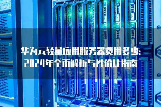 华为云轻量应用服务器费用多少:2024年全面解析与性价比指南