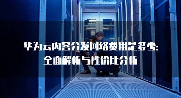 华为云内容分发网络费用是多少:全面解析与性价比分析