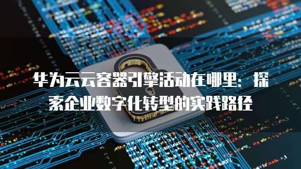 华为云云容器引擎活动在哪里:探索企业数字化转型的实践路径