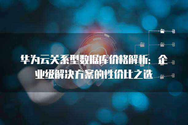 华为云关系型数据库价格解析：企业级解决方案的性价比之选