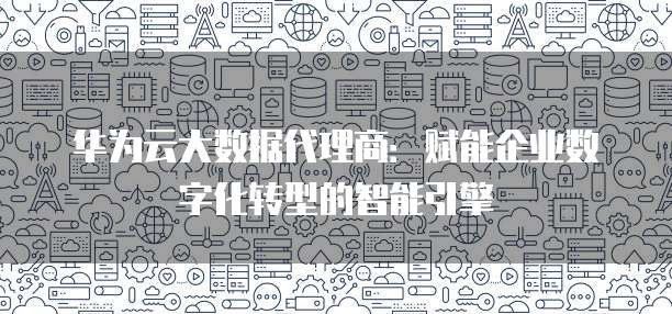 华为云大数据代理商:赋能企业数字化转型的智能引擎