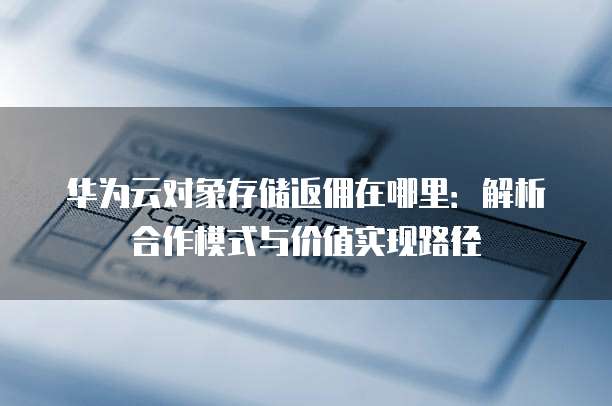 华为云对象存储返佣在哪里:解析合作模式与价值实现路径