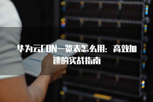华为云CDN一览表怎么用:高效加速的实战指南