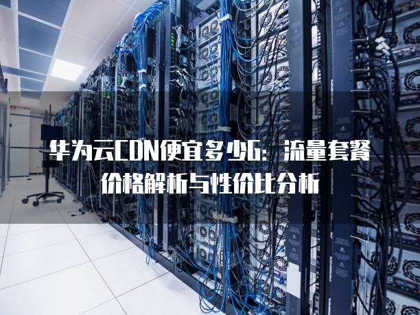 华为云CDN便宜多少G:流量套餐价格解析与性价比分析