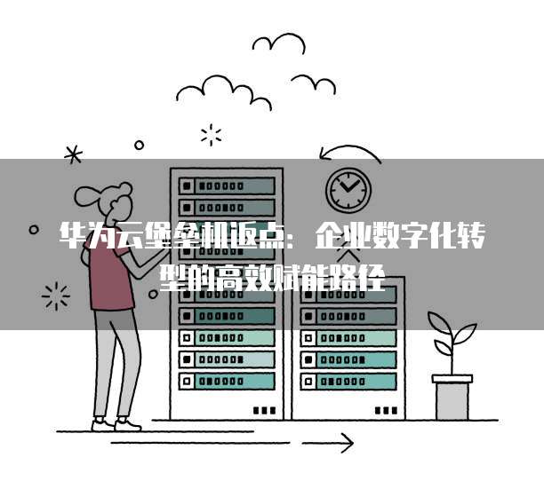 华为云堡垒机返点:企业数字化转型的高效赋能路径
