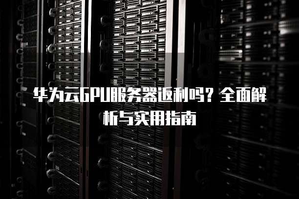 华为云GPU服务器返利吗?全面解析与实用指南