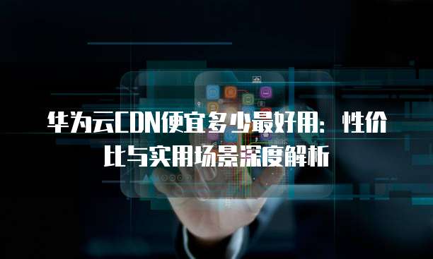 华为云CDN便宜多少最好用:性价比与实用场景深度解析