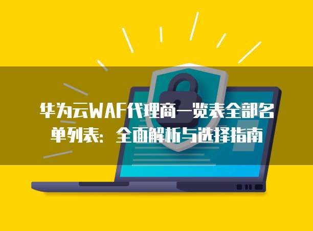 华为云WAF代理商一览表全部名单列表:全面解析与选择指南
