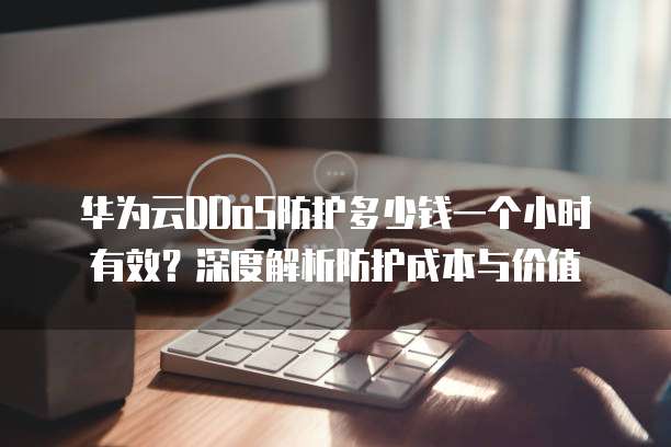 华为云DDoS防护多少钱一个小时有效?深度解析防护成本与价值