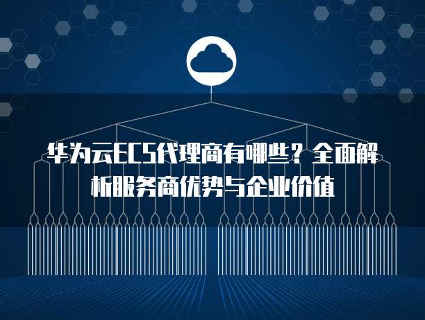 华为云ECS代理商有哪些?全面解析服务商优势与企业价值