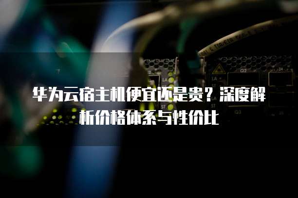 华为云宿主机便宜还是贵?深度解析价格体系与性价比