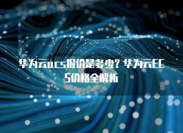 华为云ucs报价是多少?华为云ECS价格全解析