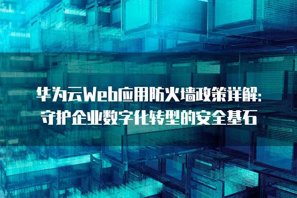 华为云Web应用防火墙政策详解:守护企业数字化转型的安全基石