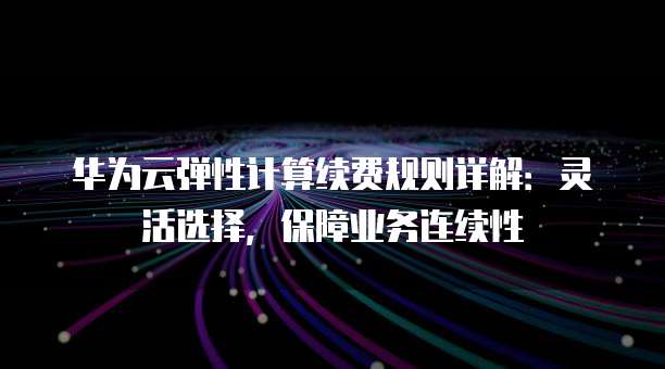 华为云弹性计算续费规则详解:灵活选择,保障业务连续性