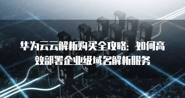 华为云云解析购买全攻略:如何高效部署企业级域名解析服务