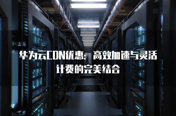 华为云CDN优惠:高效加速与灵活计费的完美结合