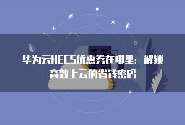 华为云HECS优惠券在哪里:解锁高效上云的省钱密码