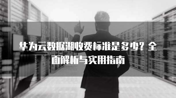 华为云数据湖收费标准是多少?全面解析与实用指南