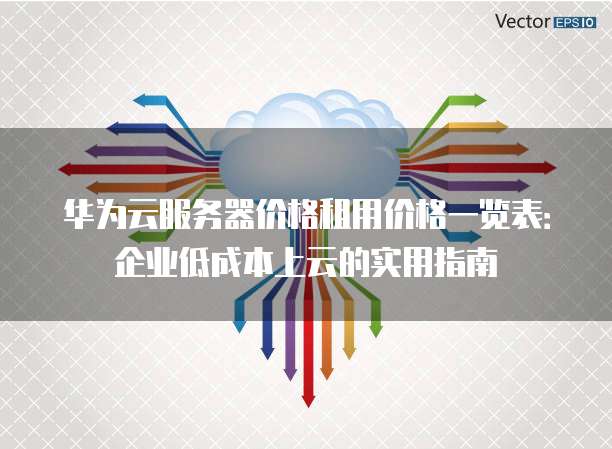 华为云服务器价格租用价格一览表:企业低成本上云的实用指南
