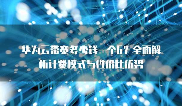 华为云带宽多少钱一个G?全面解析计费模式与性价比优势