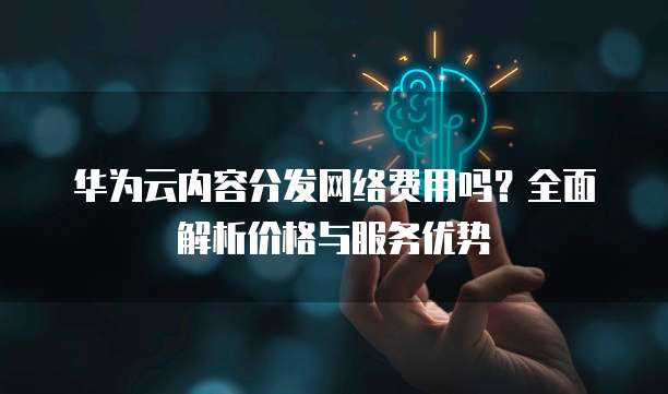 华为云内容分发网络费用吗?全面解析价格与服务优势