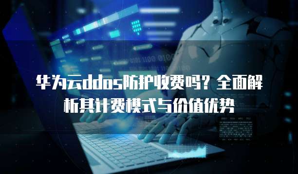 华为云ddos防护收费吗?全面解析其计费模式与价值优势