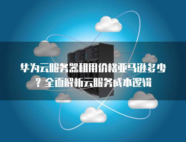 华为云服务器租用价格亚马逊多少?全面解析云服务成本逻辑